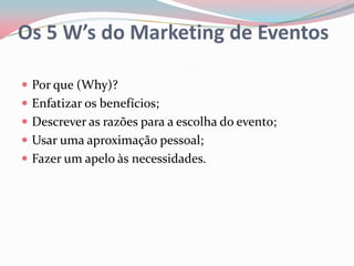 Os 5 W’s do Marketing de Eventos

 Por que (Why)?
 Enfatizar os benefícios;
 Descrever as razões para a escolha do evento;
 Usar uma aproximação pessoal;
 Fazer um apelo às necessidades.
 