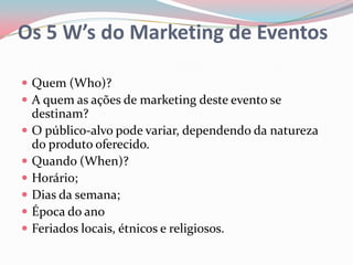 Os 5 W’s do Marketing de Eventos

 Quem (Who)?
 A quem as ações de marketing deste evento se
    destinam?
   O público-alvo pode variar, dependendo da natureza
    do produto oferecido.
   Quando (When)?
   Horário;
   Dias da semana;
   Época do ano
   Feriados locais, étnicos e religiosos.
 