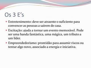 Os 3 E’s
 Entretenimento: deve ser atraente o suficiente para
  convencer as pessoas a saírem de casa.
 Excitação: ajuda a tornar um evento memorável. Pode
  ser uma banda fantástica, uma mágica, um tributo a
  um líder.
 Empreendedorismo: prontidão para assumir riscos ou
  tentar algo novo, associado a energia e iniciativa.
 