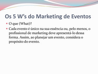 Os 5 W’s do Marketing de Eventos
 O que (What)?
 Cada evento é único na sua essência ou, pelo menos, o
 profissional de marketing deve apresentá-lo dessa
 forma. Assim, ao planejar um evento, considera o
 propósito do evento.
 