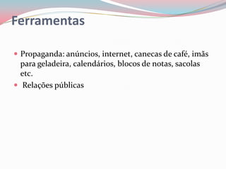Ferramentas

 Propaganda: anúncios, internet, canecas de café, imãs
  para geladeira, calendários, blocos de notas, sacolas
  etc.
 Relações públicas
 