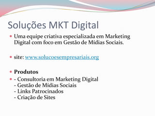 Soluções MKT Digital
 Uma equipe criativa especializada em Marketing
 Digital com foco em Gestão de Mídias Sociais.

 site: www.solucoesempresariais.org

 Produtos
 - Consultoria em Marketing Digital
 - Gestão de Mídias Sociais
 - Links Patrocinados
 - Criação de Sites
 