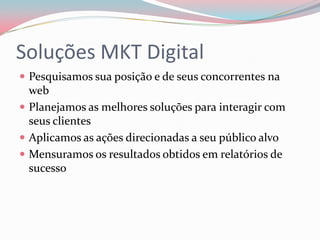 Soluções MKT Digital
 Pesquisamos sua posição e de seus concorrentes na
  web
 Planejamos as melhores soluções para interagir com
  seus clientes
 Aplicamos as ações direcionadas a seu público alvo
 Mensuramos os resultados obtidos em relatórios de
  sucesso
 