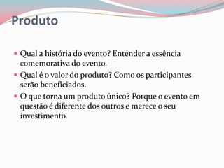 Produto

 Qual a história do evento? Entender a essência
  comemorativa do evento.
 Qual é o valor do produto? Como os participantes
  serão beneficiados.
 O que torna um produto único? Porque o evento em
  questão é diferente dos outros e merece o seu
  investimento.
 