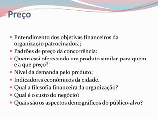 Preço

 Entendimento dos objetivos financeiros da
    organização patrocinadora;
   Padrões de preço da concorrência:
   Quem está oferecendo um produto similar, para quem
    e a que preço?
   Nível da demanda pelo produto;
   Indicadores econômicos da cidade.
   Qual a filosofia financeira da organização?
   Qual é o custo do negócio?
   Quais são os aspectos demográficos do público-alvo?
 