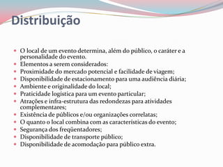Distribuição

 O local de um evento determina, além do público, o caráter e a
    personalidade do evento.
   Elementos a serem considerados:
   Proximidade do mercado potencial e facilidade de viagem;
   Disponibilidade de estacionamento para uma audiência diária;
   Ambiente e originalidade do local;
   Praticidade logística para um evento particular;
   Atrações e infra-estrutura das redondezas para atividades
    complementares;
   Existência de públicos e/ou organizações correlatas;
   O quanto o local combina com as características do evento;
   Segurança dos freqüentadores;
   Disponibilidade de transporte público;
   Disponibilidade de acomodação para público extra.
 