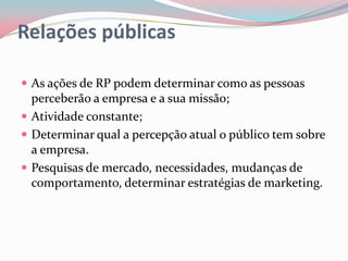 Relações públicas

 As ações de RP podem determinar como as pessoas
  perceberão a empresa e a sua missão;
 Atividade constante;
 Determinar qual a percepção atual o público tem sobre
  a empresa.
 Pesquisas de mercado, necessidades, mudanças de
  comportamento, determinar estratégias de marketing.
 