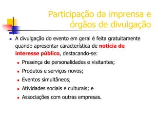Participação da imprensa e
órgãos de divulgação


A divulgação do evento em geral é feita gratuitamente
quando apresentar característica de notícia de
interesse público, destacando-se:


Presença de personalidades e visitantes;



Produtos e serviços novos;



Eventos simultâneos;



Atividades sociais e culturais; e



Associações com outras empresas.

 