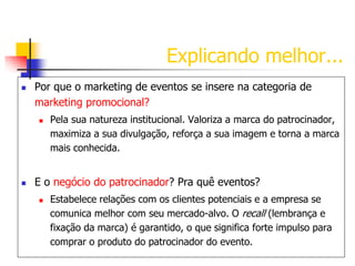 Explicando melhor...


Por que o marketing de eventos se insere na categoria de
marketing promocional?




Pela sua natureza institucional. Valoriza a marca do patrocinador,
maximiza a sua divulgação, reforça a sua imagem e torna a marca
mais conhecida.

E o negócio do patrocinador? Pra quê eventos?


Estabelece relações com os clientes potenciais e a empresa se
comunica melhor com seu mercado-alvo. O recall (lembrança e
fixação da marca) é garantido, o que significa forte impulso para
comprar o produto do patrocinador do evento.

 