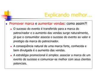 Explicando melhor...


Promover marca e aumentar vendas: como assim?!






O sucesso do evento é transferido para a marca do
patrocinador e o aumento das vendas surge naturalmente,
já que o consumidor associa o sucesso do evento ao valor e
prestigio da marca do patrocinador.

A conseqüência natural de uma marca forte, conhecida e
bem divulgada é o aumento das vendas.
A estratégia promocional é simples: associar a marca de um
evento de sucesso e comunicar-se melhor com seus clientes
potenciais.

 