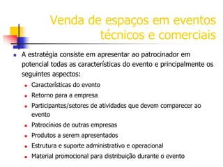 Venda de espaços em eventos
técnicos e comerciais


A estratégia consiste em apresentar ao patrocinador em
potencial todas as características do evento e principalmente os
seguintes aspectos:


Características do evento



Retorno para a empresa



Participantes/setores de atividades que devem comparecer ao
evento



Patrocínios de outras empresas



Produtos a serem apresentados



Estrutura e suporte administrativo e operacional



Material promocional para distribuição durante o evento

 