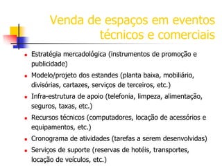 Venda de espaços em eventos
técnicos e comerciais











Estratégia mercadológica (instrumentos de promoção e
publicidade)
Modelo/projeto dos estandes (planta baixa, mobiliário,
divisórias, cartazes, serviços de terceiros, etc.)
Infra-estrutura de apoio (telefonia, limpeza, alimentação,
seguros, taxas, etc.)
Recursos técnicos (computadores, locação de acessórios e
equipamentos, etc.)

Cronograma de atividades (tarefas a serem desenvolvidas)
Serviços de suporte (reservas de hotéis, transportes,
locação de veículos, etc.)

 