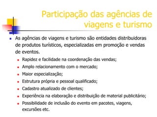 Participação das agências de
viagens e turismo


As agências de viagens e turismo são entidades distribuidoras
de produtos turísticos, especializadas em promoção e vendas
de eventos.


Rapidez e facilidade na coordenação das vendas;



Amplo relacionamento com o mercado;



Maior especialização;



Estrutura própria e pessoal qualificado;



Cadastro atualizado de clientes;



Experiência na elaboração e distribuição de material publicitário;



Possibilidade de inclusão do evento em pacotes, viagens,
excursões etc.

 