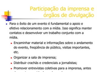 Participação da imprensa e
órgãos de divulgação


Para o êxito de um evento é fundamental o apoio e
efetivo relacionamento com a mídia. Isso significa manter
contatos e desenvolver um trabalho conjunto com a
mídia.


Encaminhar material e informações sobre o andamento
do evento, freqüência de público, visitas importantes,
etc.



Organizar a sala de imprensa;



Distribuir crachás e credenciais a jornalistas;



Promover entrevistas coletivas para a imprensa, antes

 