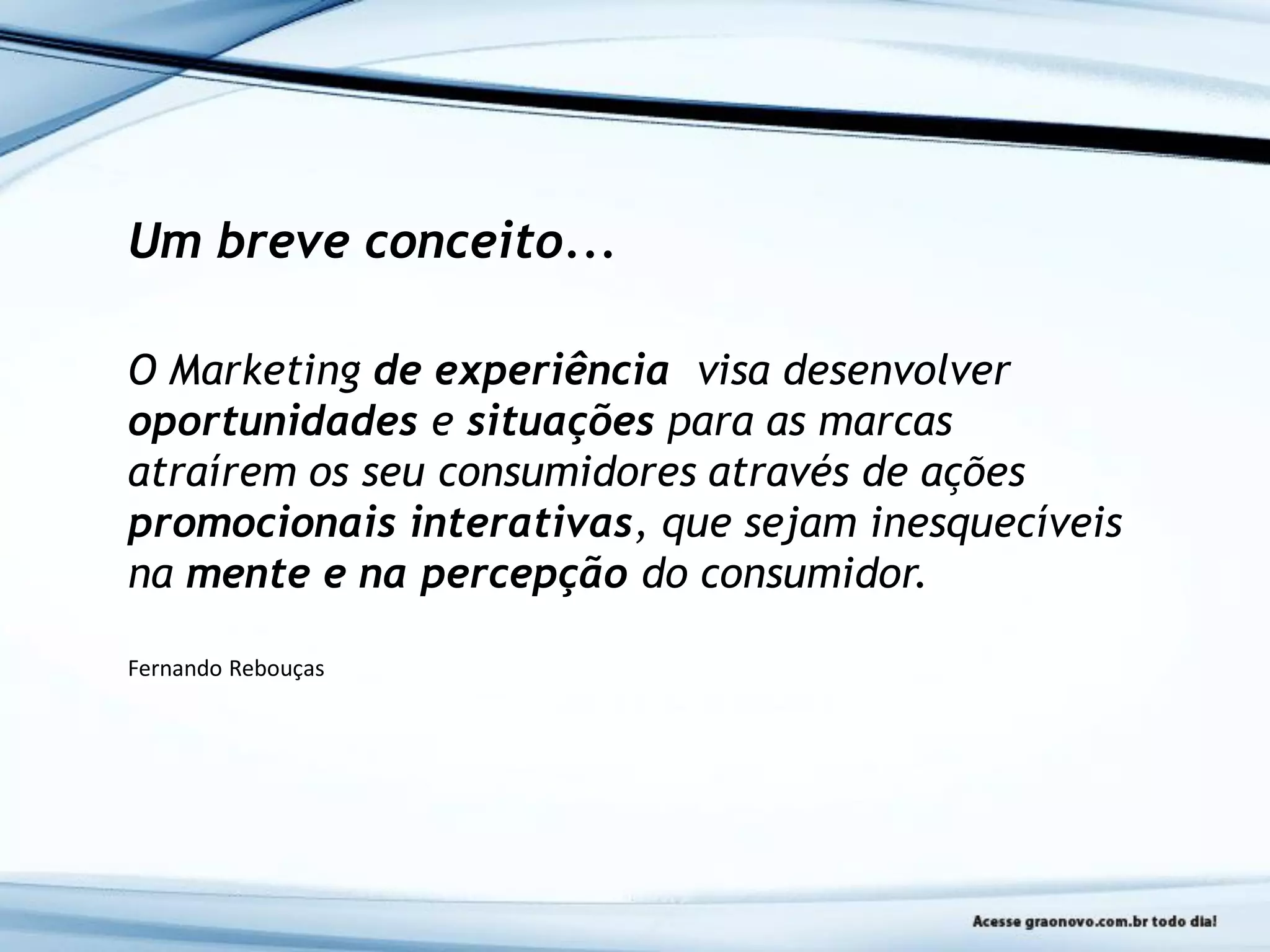 Um breve conceito...
O Marketing de experiência visa desenvolver
oportunidades e situações para as marcas
atraírem os seu consumidores através de ações
promocionais interativas, que sejam inesquecíveis
na mente e na percepção do consumidor.
Fernando Rebouças
 