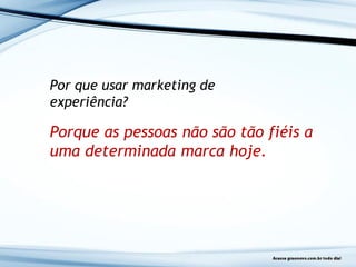 Por que usar marketing de
experiência?
Porque as pessoas não são tão fiéis a
uma determinada marca hoje.
 