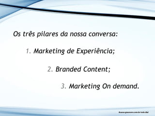Os três pilares da nossa conversa:
1. Marketing de Experiência;
2. Branded Content;
3. Marketing On demand.
 