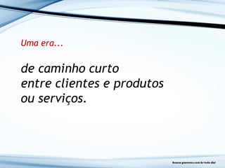 Uma era...
de caminho curto
entre clientes e produtos
ou serviços.
 