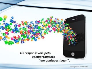 Os responsáveis pelo
comportamento
“em qualquer lugar”.
 