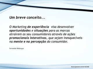 Um breve conceito...
O Marketing de experiência visa desenvolver
oportunidades e situações para as marcas
atraírem os seu consumidores através de ações
promocionais interativas, que sejam inesquecíveis
na mente e na percepção do consumidor.
Fernando Rebouças
 
