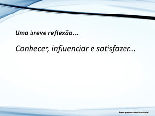 Uma breve reflexão...
Conhecer, influenciar e satisfazer...
 