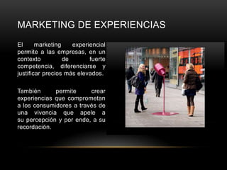 MARKETING DE EXPERIENCIAS
El      marketing    experiencial
permite a las empresas, en un
contexto          de       fuerte
competencia, diferenciarse y
justificar precios más elevados.

También      permite     crear
experiencias que comprometan
a los consumidores a través de
una vivencia que apele a
su percepción y por ende, a su
recordación.
 