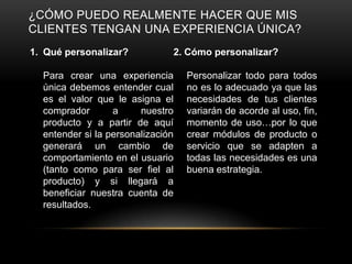 ¿CÓMO PUEDO REALMENTE HACER QUE MIS
CLIENTES TENGAN UNA EXPERIENCIA ÚNICA?
1. Qué personalizar?           2. Cómo personalizar?

  Para crear una experiencia       Personalizar todo para todos
  única debemos entender cual      no es lo adecuado ya que las
  es el valor que le asigna el     necesidades de tus clientes
  comprador       a     nuestro    variarán de acorde al uso, fin,
  producto y a partir de aquí      momento de uso…por lo que
  entender si la personalización   crear módulos de producto o
  generará un cambio de            servicio que se adapten a
  comportamiento en el usuario     todas las necesidades es una
  (tanto como para ser fiel al     buena estrategia.
  producto) y si llegará a
  beneficiar nuestra cuenta de
  resultados.
 