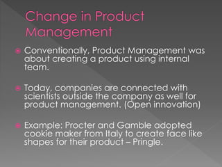  Conventionally, Product Management was 
about creating a product using internal 
team. 
 Today, companies are connected with 
scientists outside the company as well for 
product management. (Open innovation) 
 Example: Procter and Gamble adopted 
cookie maker from Italy to create face like 
shapes for their product – Pringle. 
 