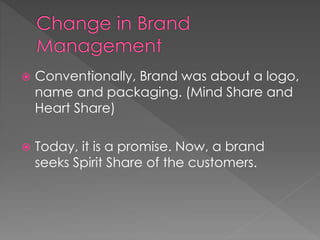  Conventionally, Brand was about a logo, 
name and packaging. (Mind Share and 
Heart Share) 
 Today, it is a promise. Now, a brand 
seeks Spirit Share of the customers. 
 