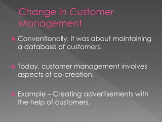  Conventionally, it was about maintaining 
a database of customers. 
 Today, customer management involves 
aspects of co-creation. 
 Example – Creating advertisements with 
the help of customers. 
 