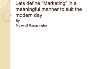 Lets define “Marketing” in a
meaningful manner to suit the
modern day
By
Maxwell Ranasinghe
 
