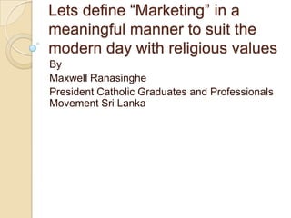 Lets define “Marketing” in a
meaningful manner to suit the
modern day with religious values
By
Maxwell Ranasinghe
President Catholic Graduates and Professionals
Movement Sri Lanka
 