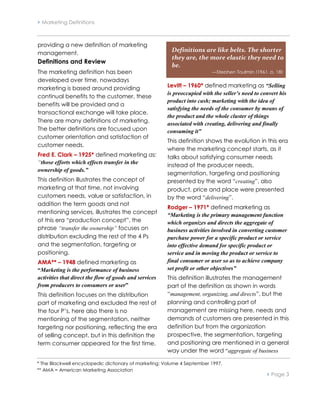  Marketing Definitions



providing a new definition of marketing
management.
                                                         Definitions are like belts. The shorter
                                                         they are, the more elastic they need to
Definitions and Review
                                                         be.
The marketing definition has been                                          —Stephen Toulmin (1961, p. 18)
developed over time, nowadays
marketing is based around providing                     Levitt – 1960* defined marketing as “Selling
                                                        is preoccupied with the seller’s need to convert his
continual benefits to the customer, these
                                                        product into cash; marketing with the idea of
benefits will be provided and a
                                                        satisfying the needs of the consumer by means of
transactional exchange will take place.
                                                        the product and the whole cluster of things
There are many definitions of marketing.                associated with creating, delivering and finally
The better definitions are focused upon                 consuming it”
customer orientation and satisfaction of
                                                        This definition shows the evolution in this era
customer needs.
                                                        where the marketing concept starts, as it
Fred E. Clark – 1925* defined marketing as:             talks about satisfying consumer needs
“those efforts which effects transfer in the
                                                        instead of the producer needs,
ownership of goods.”
                                                        segmentation, targeting and positioning
This definition illustrates the concept of              presented by the word “creating”, also
marketing at that time, not involving                   product, price and place were presented
customers needs, value or satisfaction, in              by the word “delivering”.
addition the term goods and not
                                                        Rodger – 1971* defined marketing as
mentioning services, illustrates the concept            “Marketing is the primary management function
of this era “production concept”, the                   which organizes and directs the aggregate of
phrase “transfer the ownership” focuses on              business activities involved in converting customer
distribution excluding the rest of the 4 Ps             purchase power for a specific product or service
and the segmentation, targeting or                      into effective demand for specific product or
positioning.                                            service and in moving the product or service to
AMA** – 1948 defined marketing as                       final consumer or user so as to achieve company
“Marketing is the performance of business               set profit or other objectives”
activities that direct the flow of goods and services   This definition illustrates the management
from producers to consumers or user”                    part of the definition as shown in words
This definition focuses on the distribution             “management, organizing, and directs”, but the
part of marketing and excluded the rest of              planning and controlling part of
the four P’s, here also there is no                     management are missing here, needs and
mentioning of the segmentation, neither                 demands of customers are presented in this
targeting nor positioning, reflecting the era           definition but from the organization
of selling concept, but in this definition the          prospective, the segmentation, targeting
term consumer appeared for the first time.              and positioning are mentioned in a general
                                                        way under the word “aggregate of business

* The Blackwell encyclopedic dictionary of marketing; Volume 4 September 1997.
** AMA = American Marketing Association
                                                                                                    Page 3
 