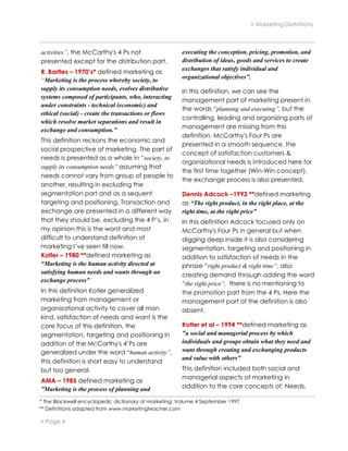  Marketing Definitions



activities”, the McCarthy's 4 Ps not                   executing the conception, pricing, promotion, and
presented except for the distribution part.            distribution of ideas, goods and services to create
                                                       exchanges that satisfy individual and
R. Bartles – 1970’s* defined marketing as
                                                       organizational objectives”.
“Marketing is the process whereby society, to
supply its consumption needs, evolves distributive     In this definition, we can see the
systems composed of participants, who, interacting
                                                       management part of marketing present in
under constraints - technical (economic) and
                                                       the words “planning and executing”, but the
ethical (social) - create the transactions or flows
                                                       controlling, leading and organizing parts of
which resolve market separations and result in
                                                       management are missing from this
exchange and consumption.”
                                                       definition, McCarthy's Four Ps are
This definition reckons the economic and
                                                       presented in a smooth sequence, the
social prospective of marketing. The part of
                                                       concept of satisfaction customers &
needs is presented as a whole in “society, to
                                                       organizational needs is introduced here for
supply its consumption needs” assuming that
                                                       the first time together (Win-Win concept),
needs cannot vary from group of people to
                                                       the exchange process is also presented.
another, resulting in excluding the
segmentation part and as a sequent                     Dennis Adcock –1993 **defined marketing
targeting and positioning. Transaction and             as “The right product, in the right place, at the
exchange are presented in a different way              right time, at the right price”
that they should be, excluding the 4 P’s, in           In this definition Adcock focused only on
my opinion this is the worst and most                  McCarthy's Four Ps in general but when
difficult to understand definition of                  digging deep inside it is also considering
marketing I’ve seen till now.                          segmentation, targeting and positioning in
Kotler – 1980 **defined marketing as                   addition to satisfaction of needs in the
“Marketing is the human activity directed at           phrase “right product & right time”, also
satisfying human needs and wants through an            creating demand through adding the word
exchange process”
                                                       “the right price”, there is no mentioning to
In this definition Kotler generalized                  the promotion part from the 4 Ps. Here the
marketing from management or                           management part of the definition is also
organizational activity to cover all man               absent.
kind, satisfaction of needs and want is the
core focus of this definition, the                     Kotler et al – 1994 **defined marketing as
segmentation, targeting and positioning in             "a social and managerial process by which
addition of the McCarthy's 4’Ps are                    individuals and groups obtain what they need and
generalized under the word “human activity”,           want through creating and exchanging products
                                                       and value with others”
this definition is short easy to understand
but too general.                                       This definition included both social and
                                                       managerial aspects of marketing in
AMA – 1985 defined marketing as
”Marketing is the process of planning and              addition to the core concepts of: Needs,

* The Blackwell encyclopedic dictionary of marketing; Volume 4 September 1997.
** Definitions adapted from www.marketingteacher.com

 Page 4
 