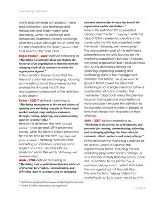  Marketing Definitions



wants and demands with product, value                 customer relationships in ways that benefit the
and satisfaction, plus exchange and                   organization and its stakeholders.”
transaction, and finally market and                   Here in this definition STP is presented
marketing, within this exchange and                   clearly under the term “creating”, while the
transaction, customers will only exchange             idea of CRM is presented clearly by the
what they value, although the 4P’s and the            name, also the 4 Ps are presented under
STP are covered by the word “process”, but            the words “delivering, and communicating”.
it still needs to be more clear.                      The management part of the definition is
Roger Palmer – 2000* defined marketing as             presented and not only focused on the
“Marketing is essentially about marshalling the       marketing department but also it includes
resources of an organization so that they meet the    the whole organization but it excluded how
changing needs of the customer on whom the            to? As this definition is missing the
organization depends”                                 (planning, organizing, leading and
In this definition Palmer stated that the             controlling) parts of the management
needs of customers are changing, focusing             concept. The phrase “set of processes” is
on the satisfaction of these needs but he             good in that it covers the idea that
omitted the 4 Ps and the STP, the                     marketing is not a single event but rather a
management component of the definition                combination of many activities. The
is also absent.                                       “stakeholder” approach versus the previous
Kotler – 2002** defined marketing as                  focus on individuals and organizations is
“Marketing management as the art and science of       tricky because it enables the definition to
applying core marketing concepts to choose target     incorporate a broad number of people or
markets and get, keep, and grow customers             firms that interact with marketers or their
through creating, delivering, and communicating       offerings.
superior customer value.”                             AMA – 2007 defined marketing as
Here in this definition, the term “art and            “Marketing is the activity, set of institutions, and
science” is too general, STP is presented             processes for creating, communicating, delivering,
clearly, while the idea of CRM is presented           and exchanging offerings that have value for
for the first time by the term “get, keep, and        customers, clients, partners, and society at large.”
grow customers” alarming marketers that               In this definition the marketing is defined as
marketing is a continuous process not a               an activity, where it surpasses the
single transaction, also the 4 Ps are                 organizational frame, including the role
presented under the words “delivering, and            marketing plays within society at large, or
communicating”.                                       as a broader activity than the previous one
AMA – 2004 defined marketing as                       did, in addition to the phrase “set of
“Marketing is an organizational function and a set    institutions, and processes” , where it includes
of processes for creating, communicating, and
                                                      the managerial part of the definition.
delivering value to customers and for managing
                                                      This new the term “offering” refers that
                                                      marketing is not just a commercial activity
* Definitions adapted from www.marketingteacher.com
** Kotler & Keller; Marketing management
                                                                                                  Page 5
 