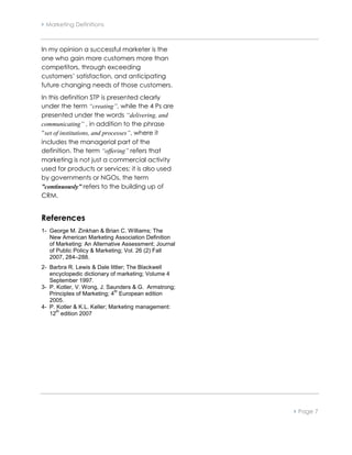  Marketing Definitions



In my opinion a successful marketer is the
one who gain more customers more than
competitors, through exceeding
customers’ satisfaction, and anticipating
future changing needs of those customers.
In this definition STP is presented clearly
under the term “creating”, while the 4 Ps are
presented under the words “delivering, and
communicating” , in addition to the phrase
“set of institutions, and processes”, where it
includes the managerial part of the
definition. The term “offering” refers that
marketing is not just a commercial activity
used for products or services; it is also used
by governments or NGOs, the term
”continuously” refers to the building up of
CRM.


References
1- George M. Zinkhan & Brian C. Williams; The
   New American Marketing Association Definition
   of Marketing: An Alternative Assessment; Journal
   of Public Policy & Marketing; Vol. 26 (2) Fall
   2007, 284–288.
2- Barbra R. Lewis & Dale littler; The Blackwell
   encyclopedic dictionary of marketing; Volume 4
   September 1997.
3- P. Kotler, V. Wong, J. Saunders & G. Armstrong;
                             th
   Principles of Marketing; 4 European edition
   2005.
4- P. Kotler & K.L. Keller; Marketing management:
      th
   12 edition 2007




                                                       Page 7
 