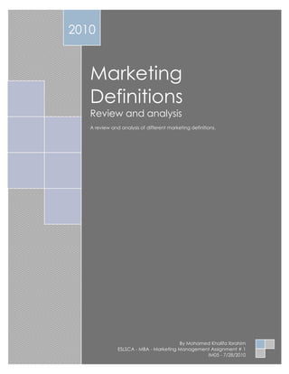 2010


   Marketing
   Definitions
   Review and analysis
   A review and analysis of different marketing definitions.




                                        By Mohamed Khalifa Ibrahim
               ESLSCA - MBA - Marketing Management Assignment # 1
                                                 IM05 - 7/28/2010
 
