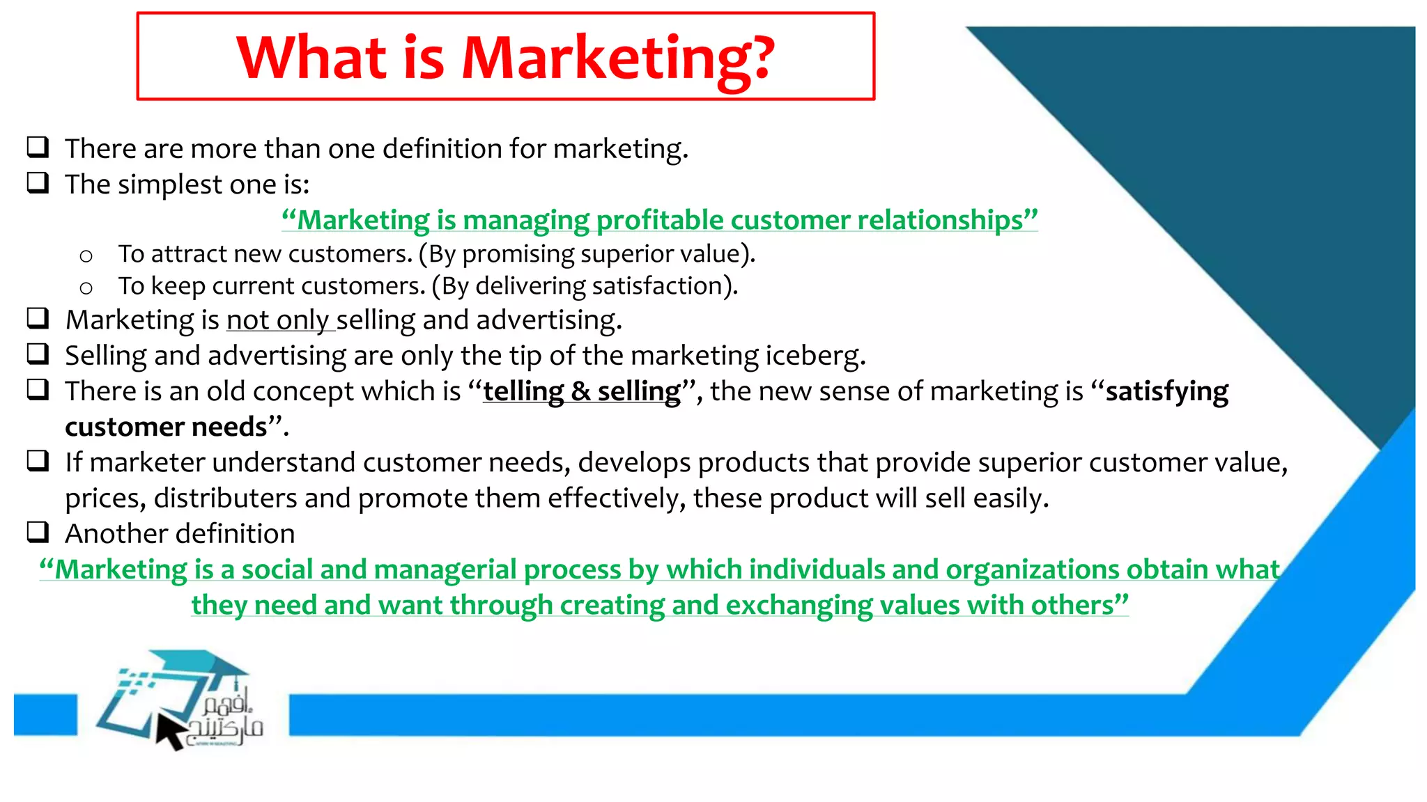 What is Marketing?
 There are more than one definition for marketing.
 The simplest one is:
“Marketing is managing profitable customer relationships”
o To attract new customers. (By promising superior value).
o To keep current customers. (By delivering satisfaction).
 Marketing is not only selling and advertising.
 Selling and advertising are only the tip of the marketing iceberg.
 There is an old concept which is “telling & selling”, the new sense of marketing is “satisfying
customer needs”.
 If marketer understand customer needs, develops products that provide superior customer value,
prices, distributers and promote them effectively, these product will sell easily.
 Another definition
“Marketing is a social and managerial process by which individuals and organizations obtain what
they need and want through creating and exchanging values with others”
 
