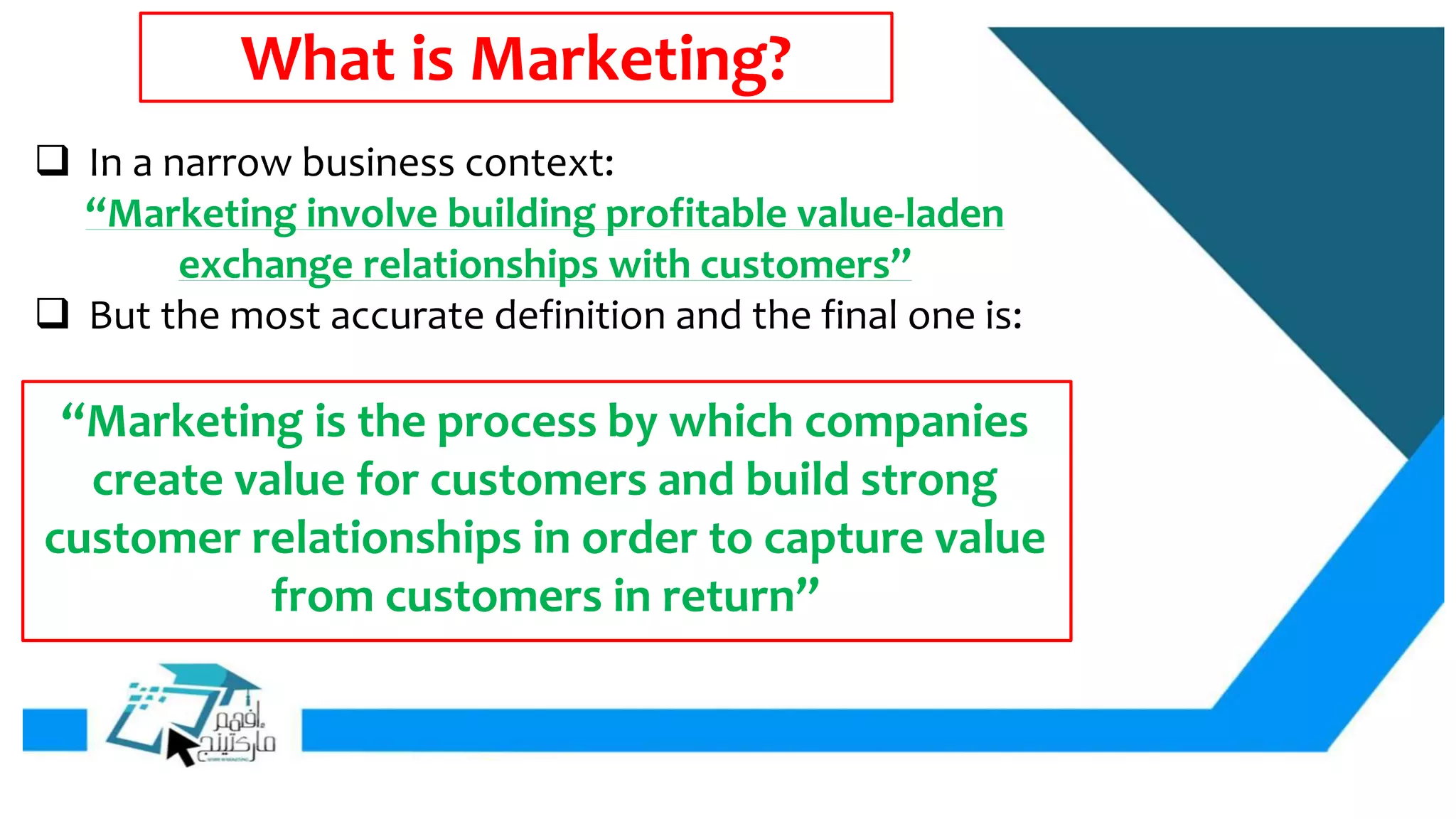 What is Marketing?
 In a narrow business context:
“Marketing involve building profitable value-laden
exchange relationships with customers”
 But the most accurate definition and the final one is:
“Marketing is the process by which companies
create value for customers and build strong
customer relationships in order to capture value
from customers in return”
 