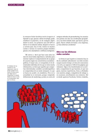 SOCIAL MEDIA




                                  la entonces Unión Soviética envió al espacio al       antiguos métodos de geomarketing, los usuarios
                                  Sputnik I y que, gracias a dicha tecnología, podía    son quienes nos dan sus coordenadas geográfi-
                                  establecer su posición y la de cualquier objeto       cas y nos dicen dónde están, qué hacen, qué les
                                  desde la tierra. Los primeros usos del GPS se         gusta. Hacen señales de humo a las empresas,
                                  dieron en la industria militar, después en barcos     ¡y éstas deberían atenderlas!
                                  y aviones para, hoy en día, colarse en muchos
                                  coches e incluso en nuestros propios bolsillos
                                  gracias a los smartphones o teléfonos inteligentes.
                                                                                        otra vez las dichosas
                                      Me atrevo a decir que hace unos años (no          redes sociales
                                  más de cinco) había algoritmos y métodos para
                                  intentar explicar el comportamiento de un grupo           La forma en que la gente se comunica hoy en
                                  de usuarios según sus características sociodemo-      día ha cambiado radicalmente. Las redes sociales
                                  gráficas. O mejor aún, se extrapolaba el de de-       ocupan nuestro tiempo a la hora de conectarnos
                                  terminados individuos de los que se tenía mucha       a la web y ya suponen el 50% de las páginas que
El feedback de los
usuarios es tan                   información y se decía que aquellos que compar-       visitamos. Algo se ha transformado en la socie-
importante como la                tían determinadas variables sociodemográficas         dad y compartimos lo que hacemos, lo que nos
propia imagen de la               se comportaban de un modo semejante. Lo que           gusta, nuestras experiencias, fotos y afinidades
marca. De poco sirve
que digan que la
                                  se hacía era acudir a la estadística. Pero en la      con nuestros amigos, compañeros de trabajo o,
comprarían si cuando              actualidad no es necesario, porque rompiendo          en ocasiones, sencillamente con contactos. Ahí
hablan de ella no solo            definiciones de marketing y yendo en contra de        es donde aparecen Facebook, Twitter, Linkedin,
no la prescriben, sino
que la critican.




                         |   18                                                                                    Nº 265 • Febrero de 2011
 