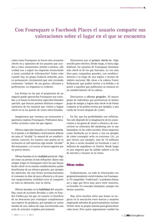 www.marketingmasventas.es




   Con Foursquare o Facebook Places el usuario comparte sus
           valoraciones sobre el lugar en el que se encuentra



ciales como Foursquare no hacen sino acumular            Descuentos por el primer check-in. Algo
checks-in y opiniones de los usuarios que acu-        sencillo pero efectivo. Desde luego, si fuera algo
den a cines, restaurantes, hoteles o museos. ¿De      habitual, los usuarios de Foursquare haríamos
verdad van a seguir las empresas renunciando          más check-in de los que hacemos. Lo veo más
a tanta cantidad de información? Sobre todo           bien para compañías grandes, con estableci-
cuando hay un grupo (todavía reducido, pero           mientos a lo largo de una región o incluso de
en permanente crecimiento) que está enviando          ámbito nacional. Me viene a la cabeza Foster
constantes “señales” de sus gustos, aficiones y       Hollywood, que podría invitar a la bebida o al
preferencias. La respuesta es evidente.               postre a aquellos que publicaran su estancia en
                                                      un establecimiento de la cadena.
   Las formas en las que el propietario de un
negocio puede aprovechar Foursquare son varia-           Descuentos u ofertas grupales. Al mayor
das, y se basan en descuentos especiales llamados     grupo de individuos que pertenezcan al mismo
specials, que buscan premiar distintos compor-        grupo de amigos y logren más check-in de forma
tamientos de los usuarios que visiten y hagan         conjunta se les podría invitar, por ejemplo, a una
check-in en los puntos de venta seleccionados.        ronda de licores después de comer.

    Imaginemos que tenemos un restaurante y               En fin, que las posibilidades son infinitas.
queremos explotar Foursquare. Podríamos desa-         Tan solo depende de la imaginación de los anun-
rrollar acciones como las que siguen:                 ciantes y las ganas de atraer a clientes y de con-
                                                      vertirse en referentes del marketing one to one
    Ofertas especiales basadas en la recurrencia.     basándose en las redes sociales. Otras empresas
Es el premio a la fidelidad y teóricamente debería    como Starbucks ya lo hacen y son un ejemplo
ser para el “alcalde” (o mayor) de un estableci-      de cómo conseguir serlo en entornos 2.0., ya
miento concreto. En nuestro caso podría ser la        que tienen, por ejemplo, más de 19 millones
invitación al café mientras siga siendo “alcalde”     de fans a escala mundial en Facebook o casi 2
del restaurante, o el acceso al menú superior por     millones de seguidores en Twitter. Desde luego
un precio menor.                                      es una empresa que ha sabido subirse a la ola
                                                      de internet y situarse en la cresta.
    Ofertas basadas en la viralidad potencial. Algo
así como un premio al más influyente. Quien más
amigos tenga en Foursquare entre los que hayan
hecho check-in en nuestro establecimiento podrá       otras redes
beneficiarse de un refresco gratuito, por ejemplo
los miércoles. De esta forma incrementaríamos             Evidentemente, no todo lo relacionado con
el consumo en días de poca afluencia y de paso        geoposicionamiento social termina con Foursqua-
nos aseguraríamos viralidad extra al compartir        re. El competidor “tradicional”, si podemos llamar
no solo su ubicación, sino la oferta.                 así a algo que lleva muy poco entre nosotros,
                                                      es Gowalla. Un concepto semejante, aunque con
    Ofertas basadas en la habilidad del usuario.      menos usuarios.
Hay casos de acciones llevadas a cabo en Esta-
dos Unidos por las que un usuario se beneficia           Hay otros muchos sitios que basan su ne-
de un descuento por conseguir cumplimentar            gocio en la asociación entre marcas y usuarios
una especie de gymkana, por ejemplo en varias         empleando métodos de posicionamiento; incluso
tiendas de una cadena de ropa encontrando una         Twitter tiene su propio sistema para geolocalizar
serie de artículos exigidos previamente.              cada tweet. Pero quien seguramente cambie las

Nº 265 • Febrero de 2011                                                                                    21   |
 