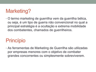 Marketing?
• O termo marketing de guerrilha vem da guerrilha bélica,
 ou seja, é um tipo de guerra não convencional no qual a
 principal estratégia é a ocultação e extrema mobilidade
 dos combatentes, chamados de guerrilheiros.


Princípio
• As ferramentas de Marketing de Guerrilha são utilizadas
 por empresas menores com o objetivo de combater
 grandes concorrentes ou simplesmente sobreviverem.
 