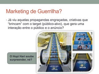 Marketing de Guerrilha?
• Já viu aquelas propagandas engraçadas, criativas que
 “brincam” com o target (público-alvo), que gera uma
 interação entre o público e o anúncio?




  O Hopi Hari soube
  surpreender, né?
 