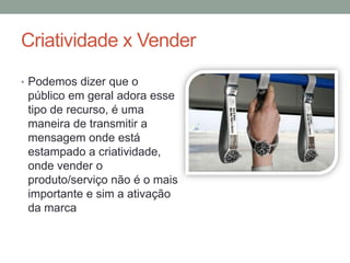 Criatividade x Vender
• Podemos dizer que o
 público em geral adora esse
 tipo de recurso, é uma
 maneira de transmitir a
 mensagem onde está
 estampado a criatividade,
 onde vender o
 produto/serviço não é o mais
 importante e sim a ativação
 da marca
 