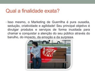 Qual a finalidade exata?
• Isso mesmo, o Marketing de Guerrilha é pura ousadia,
 sedução, criatividade e agilidade! Seu principal objetivo é
 divulgar produtos e serviços de forma inusitada para
 chamar e conquistar a atenção do seu público através do
 barulho, do impacto, da emoção e da surpresa.
 