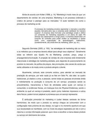 10
Ainda de acordo com Kotler (1998, p. 14) “Marketing é muito mais do que ‘um
departamento de vendas’ de uma empresa. Marketing é um processo ordenado e
criativo de pensar e planejar para os mercados.” O autor também diz como o
processo de marketing se dá:
O processo de marketing envolve segmentar o mercado e escolher
aqueles mercados-alvo que a empresa pode satisfazer de maneira
superior. A empresa deve formular uma estratégia ampla e definir
um composto de marketing especifico e um plano de ação PA
otimizar seu desempenho a longo prazo. A empresa desenvolve um
conjunto de controles para poder avaliar os resultados e operar
como uma organização de aprendizagem, melhorando,
constantemente, seu know-how de marketing. (idem, op. cit.)
Segundo Dornelas (2005, p. 150), “as estratégias de marketing são os meios
e os métodos que a empresa deverá utilizar para atingir seus objetivos”. Geralmente
estas se referem aos Quatro Ps do Marketing: produto, preço, praça e
propaganda/comunicação. A projeção de vendas de uma empresa está diretamente
relacionada à estratégia de marketing adotada, pois depende do posicionamento do
produto no mercado, da política de preços, das promoções, dos canais de venda que
serão utilizados e do modo como o produto atingirá o cliente.
Atualmente, contudo, este conceito evoluiu, para atender ao mercado de
prestação de serviços, por esta razão já se fala em Sete Ps, são eles: os quatro
tradicionais, já citados a cima, e pessoas, sendo todas as pessoas envolvidas direta
e indiretamente na produção e consumo de um serviço; processos sendo os
procedimentos, mecanismos e fluxo de atividades pelos quais um serviço é
consumido; e evidências físicas, em traduçao livre de Physical Evidences, sendo o
ambiente no qual um serviço é prestado, assim como materiais impressos e outros
itens físicos, podem tornar palpável a promessa que um serviço representa.
É atribuição primordial do marketing é cuidar dessas variáveis de forma
harmoniosa, de modo que o produto ou serviço chegue ao consumidor com a
configuração mais próxima de seu desejo, no lugar e no momento oportuno em que
sua necessidade se manifestar, com os níveis de preços esperados por ele e com a
máxima e correta informação possível, que o leve a escolher a marca desse produto
ou serviço em detrimento de outras.
 