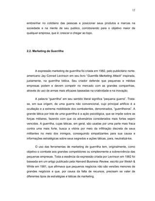12
embrenhar no cotidiano das pessoas e posicionar seus produtos e marcas na
sociedade e na mente de seu publico, corroborando para o objetivo maior de
qualquer empresa, que é: crescer e chegar ao topo.
2.2. Marketing de Guerrilha
A expressão marketing de guerrilha foi criada em 1982, pelo publicitário norte-
americano Jay Conrad Levinson em seu livro “Guerrilla Marketing Attack” inspirada,
justamente, na guerrilha bélica. Seu criador defende que pequenas e médias
empresas podem e devem competir no mercado com as grandes companhias,
através do uso de armas mais eficazes baseadas na criatividade e na inovação.
A palavra “guerrilha” em seu sentido literal significa “pequena guerra”. Trata-
se, em sua origem, de uma guerra não convencional, cujo principal artifício é a
ocultação e a extrema mobilidade dos combatentes, denominados, “guerrilheiros”. A
grande tática por trás de uma guerrilha é a ação psicológica, que se impõe sobre as
forças militares, fazendo com que os adversários considerados mais fortes sejam
vencidos. A guerrilha, cujas táticas, em geral, são usadas por uma parte mais fraca
contra uma mais forte, busca a vitória por meio da infiltração discreta de seus
militantes no meio dos inimigos, conseguindo simpatizantes para sua causa e
informações estratégicas sobre seus segredos e ações táticas, para, neutralizá-los.
O uso das ferramentas de marketing de guerrilha tem, originalmente, como
objetivo o combate aos grandes competidores ou simplesmente a sobrevivência das
pequenas empresas. Toda a essência da expressão criada por Levinson em 1982 foi
baseada em um artigo publicado pela Harvard Business Review, escrito por Welsh &
White em 1981, que afirmava que pequenos negócios não são versões menores de
grandes negócios e que, por causa da falta de recursos, precisam se valer de
diferentes tipos de estratégias e táticas de marketing.
 