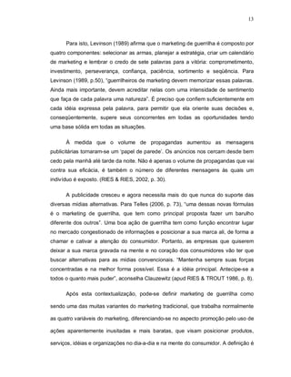 13
Para isto, Levinson (1989) afirma que o marketing de guerrilha é composto por
quatro componentes: selecionar as armas, planejar a estratégia, criar um calendário
de marketing e lembrar o credo de sete palavras para a vitória: comprometimento,
investimento, perseverança, confiança, paciência, sortimento e seqüência. Para
Levinson (1989, p.50), “guerrilheiros de marketing devem memorizar essas palavras.
Ainda mais importante, devem acreditar nelas com uma intensidade de sentimento
que faça de cada palavra uma natureza”. É preciso que confiem suficientemente em
cada idéia expressa pela palavra, para permitir que ela oriente suas decisões e,
conseqüentemente, supere seus concorrentes em todas as oportunidades tendo
uma base sólida em todas as situações.
À medida que o volume de propagandas aumentou as mensagens
publicitárias tornaram-se um ‘papel de parede’. Os anúncios nos cercam desde bem
cedo pela manhã até tarde da noite. Não é apenas o volume de propagandas que vai
contra sua eficácia, é também o número de diferentes mensagens às quais um
indivíduo é exposto. (RIES & RIES, 2002, p. 30).
A publicidade cresceu e agora necessita mais do que nunca do suporte das
diversas mídias alternativas. Para Telles (2006, p. 73), “uma dessas novas fórmulas
é o marketing de guerrilha, que tem como principal proposta fazer um barulho
diferente dos outros”. Uma boa ação de guerrilha tem como função encontrar lugar
no mercado congestionado de informações e posicionar a sua marca ali, de forma a
chamar e cativar a atenção do consumidor. Portanto, as empresas que quiserem
deixar a sua marca gravada na mente e no coração dos consumidores vão ter que
buscar alternativas para as mídias convencionais. “Mantenha sempre suas forças
concentradas e na melhor forma possível. Essa é a idéia principal. Antecipe-se a
todos o quanto mais puder”, aconselha Clauzewitz (apud RIES & TROUT 1986, p. 8).
Após esta contextualização, pode-se definir marketing de guerrilha como
sendo uma das muitas variantes do marketing tradicional, que trabalha normalmente
as quatro variáveis do marketing, diferenciando-se no aspecto promoção pelo uso de
ações aparentemente inusitadas e mais baratas, que visam posicionar produtos,
serviços, idéias e organizações no dia-a-dia e na mente do consumidor. A definição é
 