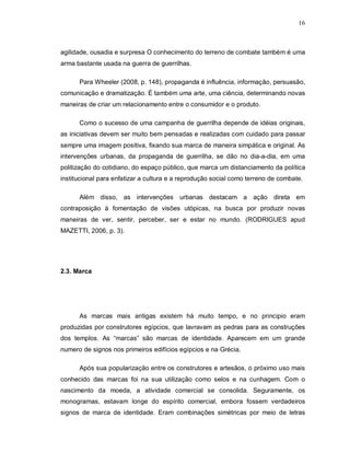 16
agilidade, ousadia e surpresa O conhecimento do terreno de combate também é uma
arma bastante usada na guerra de guerrilhas.
Para Wheeler (2008, p. 148), propaganda é influência, informação, persuasão,
comunicação e dramatização. É também uma arte, uma ciência, determinando novas
maneiras de criar um relacionamento entre o consumidor e o produto.
Como o sucesso de uma campanha de guerrilha depende de idéias originais,
as iniciativas devem ser muito bem pensadas e realizadas com cuidado para passar
sempre uma imagem positiva, fixando sua marca de maneira simpática e original. As
intervenções urbanas, da propaganda de guerrilha, se dão no dia-a-dia, em uma
politização do cotidiano, do espaço público, que marca um distanciamento da política
institucional para enfatizar a cultura e a reprodução social como terreno de combate.
Além disso, as intervenções urbanas destacam a ação direta em
contraposição à fomentação de visões utópicas, na busca por produzir novas
maneiras de ver, sentir, perceber, ser e estar no mundo. (RODRIGUES apud
MAZETTI, 2006, p. 3).
2.3. Marca
As marcas mais antigas existem há muito tempo, e no principio eram
produzidas por construtores egípcios, que lavravam as pedras para as construções
dos templos. As “marcas” são marcas de identidade. Aparecem em um grande
numero de signos nos primeiros edifícios egípcios e na Grécia.
Após sua popularização entre os construtores e artesãos, o próximo uso mais
conhecido das marcas foi na sua utilização como selos e na cunhagem. Com o
nascimento da moeda, a atividade comercial se consolida. Seguramente, os
monogramas, estavam longe do espírito comercial, embora fossem verdadeiros
signos de marca de identidade. Eram combinações simétricas por meio de letras
 