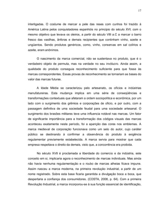 17
interligadas. O costume de marcar a pele das reses com cunhos foi trazido à
América Latina pelos conquistadores espanhóis no principio do século XVI, com o
mesmo objetivo que levava os oleiros, a partir do século VIII a.C a marcar o barro
fresco das vasilhas, ânforas e demais recipientes que continham vinho, azeite e
ungüentos. Sendo produtos genéricos, como, vinho, conservas em sal colírios e
azeite, eram anônimos.
O nascimento da marca comercial, não se sustentava no produto, que é o
verdadeiro objeto de permuta, mas na verdade no seu invólucro. Ainda assim, a
qualidade do produto conseguia reconhecimento suficiente para que fosse às
marcas correspondentes. Essas provas de reconhecimento se tornariam as bases do
valor das marcas futuras.
A Idade Média se caracterizou pelo artesanato, os ofícios e indústrias
manufatureiras. Esta mudança implica em uma série de conseqüências e
transformações contextuais que afetaram a ordem sociopolítica e econômica, por um
lado com o surgimento dos grêmios e corporações de oficio, e por outro, com a
passagem definitiva de uma sociedade feudal para uma sociedade artesanal. O
surgimento dos brasões militares teve uma influencia notável nas marcas. Um fator
de significante importância para a transformação dos códigos visuais das marcas
aconteceu exatamente neste período, foi a aparição das cores nos emblemas. A
marca medieval de corporação funcionava como um selo do autor, cujo caráter
público se destinando à confirmar a observância do produto à exigência
regulamentar previamente estabelecida. A marca servia para mostrar que cada
empresa respeitava o direito da demais, visto que, a concorrência era proibida.
No século XVII é proclamada a liberdade do comercio e da indústria, este
conceito em si, implicaria agora o reconhecimento de marcas individuais. Mas ainda
não havia nenhuma regulamentação e o roubo de marcas alheias ficava impune.
Assim nasceu a marca moderna, na primeira revolução industrial, a partir de um
nome registrado. Sobre esta base ficaria garantida a divulgação boca a boca, que
despertaria a confiança dos consumidores. (COSTA, 2008, p. 64). Com a primeira
Revolução Industrial, a marca incorporou-se à sua função essencial de identificação,
 
